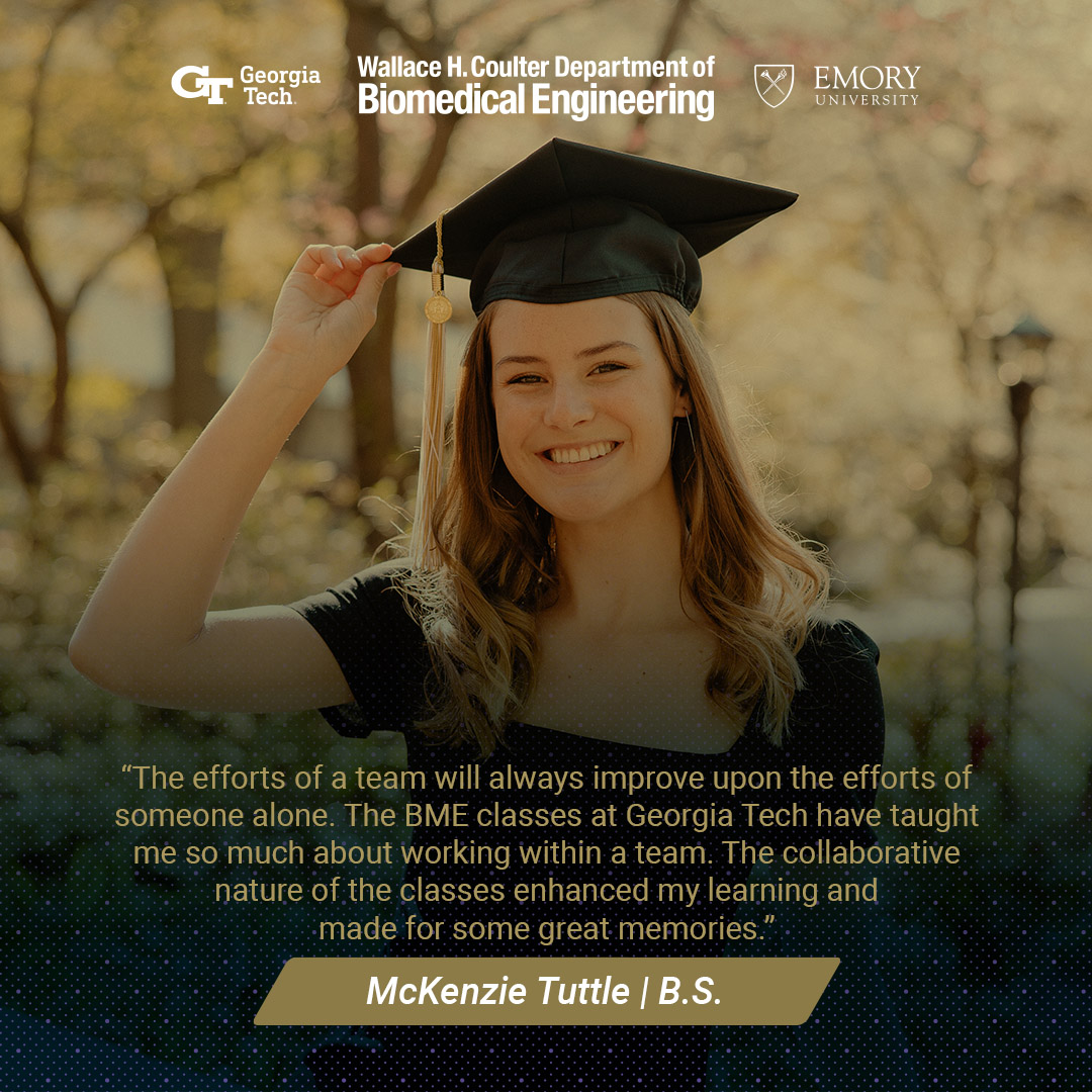 McKenzie Tuttle in her graduation cap with text: "The efforts of a team will always improve upon the efforts of someone alone. The BME classes at Georgia Tech have taught me so much about working within a team. The collaborative nature of the classes enhanced my learning and made for some great memories!"
